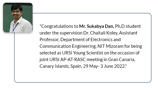 Congratulations to Mr. Sukabya Dan, Ph.D student under the supervision Dr. Chaitali Koley, Assistant Professor, Department of Electronics and Communication Engineering, NIT Mizoram for being selected as URSI Young Scientist on the occasion of joint URSI AP-AT-RASC meeting in Gran Canaria, Canary Islands, Spain, 29 May- 3 June 2022.